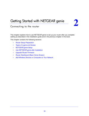 Page 1212
2
2.   Getting Started with NETGEAR genie
Connecting to the router
This chapter explains how to use NETGEAR genie to set up your router after you complete 
cabling as described in the installation guide and in the previous chapter in this book.
This chapter contains the following sections: •Router Setup Preparation 
• Types of Logins and Access 
• NETGEAR genie Setup 
• Use NETGEAR genie after Installation 
• Upgrade Router Firmware 
• Router Dashboard (Basic Home Screen) 
• Add Wireless Devices or...