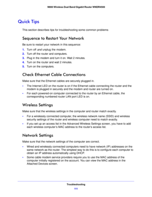 Page 111Troubleshooting111
 N900 Wireless Dual Band Gigabit Router WNDR4500
Quick Tips
This section describes tips for troubleshooting some common problems
Sequence to Restart Your Network
Be sure to restart your network in this sequence:
1.
Tu
rn off and unplug the modem. 
2.T
urn off the router and computers.
3.Plug in the modem and turn it 
 on. Wait 2 minutes.
4. T
urn on the router and wait 2 minutes.
5.T
urn on the computers.
Check Ethernet Cable Connections
Make sure that the Ethernet cables are securely...