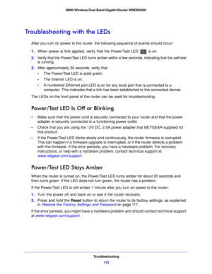 Page 112Troubleshooting11 2
N900 Wireless Dual Band Gigabit Router WNDR4500 
Troubleshooting with the LEDs
After you turn on power to the router, the following sequence of events should occur:
1.
When  power is first applied, verify that the Power/Test LED 
 is on.
2. Verify that the Power/Test LED turns amber within a few seconds, indicating that the self-test 
is runnin
 g.
3. After approximately 30 seconds, verify that:
• The Power/ T
 est LED is solid green.
• The  Internet LED is on.
• A numbered Eth ernet...