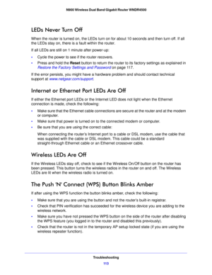 Page 113Troubleshooting11 3
 N900 Wireless Dual Band Gigabit Router WNDR4500
LEDs Never Turn Off
When the router is turned on, the LEDs turn on for about 10 seconds and then turn off. If all 
the LEDs stay on, there is a fault within the router.
If all LEDs are still on 1 minute after power-up:
•
Cycle
 the power to see if the router recovers.
•Pre
ss and hold the Reset  button to return the router to its factory settings as explained in 
Restore the Factory Settings and Password  on p
 age 11 7 .
If the error...
