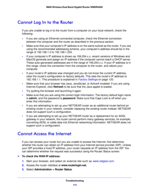 Page 114Troubleshooting11 4
N900 Wireless Dual Band Gigabit Router WNDR4500 
Cannot Log In to the Router
If you are unable to log in to the router from
 a computer on your local network, check the 
following:
• If you are 
 using an Ethernet-connected computer, check the Ethernet connection 
between the computer and the router as described in the previous section.
• Make 
sure that your computer’s IP address is on the same subnet as the router. If you are 
using the recommended addressi ng scheme, your...