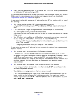 Page 115Troubleshooting11 5
 N900 Wireless Dual Band Gigabit Router WNDR4500
4.
Check that an IP address is shown for the Internet port. If 0.0.0.0 is shown, your router has 
not obtained an IP address from your ISP.
If your router cannot obtain an IP address from the ISP, you might need to force your cable or 
DSL modem to re
 cognize your new router by restarting your network, as described in 
Sequence to Restart Your Network  on p
 age 111 .
If your router is still unable to obtain an IP  a
 ddress from the...