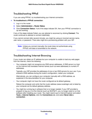 Page 116Troubleshooting11 6
N900 Wireless Dual Band Gigabit Router WNDR4500 
Troubleshooting PPPoE
If you are using PPPoE, try troublesho
oting your Internet connection.
To troubleshoot a PPPoE connection:
1.Log in to the ro
 uter.
2. Select  Ad
 ministration > Router Status .
3. Click  Connecti
 on Status. If all of the steps indicate OK, then your PPPoE connection is 
up and working.
If any of the steps indicate Failed, you can attempt to reconnect by clicking  Connect.
  The 
router continues to attempt to...