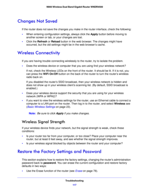 Page 117Troubleshooting11 7
 N900 Wireless Dual Band Gigabit Router WNDR4500
Changes Not Saved
If the router does not save the changes you make in the router interface, check the following:
•
W
hen entering configuration settings, always click the  Apply button before moving to 
another screen or tab, or your changes are lost. 
• Click the  Refresh or Reload  butto
 n in the web browser. The changes might have 
occurred, but the old settings might be in the web browser’s cache.
Wireless Connectivity
If you are...