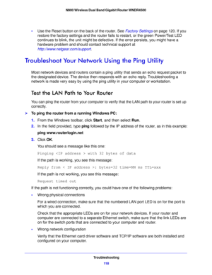 Page 118Troubleshooting11 8
N900 Wireless Dual Band Gigabit Router WNDR4500 
•
Use the Reset button on the back of the router. See  Factory Settings on  page 120. If you 
restore the factory settings and the router fails to restart, or the green Power/Test LED 
con
 tinues to blink, the unit might be defective. If the error persists, you might have a 
hardware problem and should contact technical support at 
http://www.netgear.com/support .
Troubleshoot Your Network Using the Ping Utility
Most network devices...