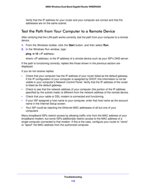 Page 119Troubleshooting11 9
 N900 Wireless Dual Band Gigabit Router WNDR4500
Verify that the IP address for your router and your computer are correct and that the 
addresses are on the same subnet.
Test the Path from Your Co
mputer to a Remote Device
After verifying that the LAN path works correctly, test the path from your computer to a remote 
device.
1.F
rom the Windows toolbar, click the  Start button, and then select  Run.
2. I
n the Windows Run window, type:
ping -n 10  
where  is the IP address of a...