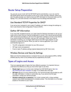 Page 13Getting Started with NETGEAR genie13
 N900 Wireless Dual Band Gigabit Router WNDR4500
Router Setup Preparation
You can set up your router with the NETG
EAR genie automatically, or you can use the 
NETGEAR genie menus and screens to set up y our router manually. However, before you 
start the setup process, you need to have your ISP information on hand and make sure the 
laptops, PCs, and other devices in the  network have the settings described here.
Use Standard TCP/IP Properties for DHCP
If you set up...