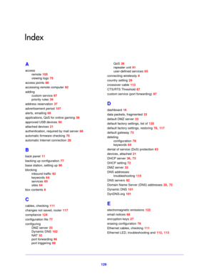 Page 129129
Index
A
accessremote
 105
viewing logs
 75
access points
 88
accessing remote computer
 92
adding custom service
 97
priority rules
 39
address reservation
 37
advertisement period
 107
alerts, emailing
 68
applications, QoS for online gaming
 39
approved USB devices
 50
attached devices
 21
authentication, required by mail server
 68
automatic firmware checking
 70
automatic Internet connection
 29
B
back panel 11
backing up configuration
 77
base station, setting up
 90
blocking inbound traffic...