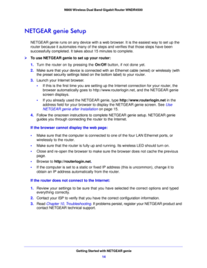 Page 14Getting Started with NETGEAR genie14
N900 Wireless Dual Band Gigabit Router WNDR4500 
NETGEAR genie Setup
NETGEAR genie runs on any device with a web browser. It is the easiest way to set up the 
router because it automates many of the steps and verifies that those steps have been 
successfully completed. It takes about 15
 minutes to complete. 
To use NETGEAR genie to set up your router:
1. T
urn the router on by pressing the On/Off  button, if not done yet. 
2. Make sure tha
 t your device is...