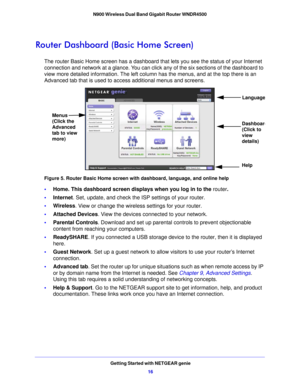 Page 16Getting Started with NETGEAR genie16
N900 Wireless Dual Band Gigabit Router WNDR4500 
Router Dashboard (Basic Home Screen)
The router Basic Home screen has a dashboard that
 lets you see the status of your Internet 
connection and network at a glance. You can click any of the six sections of the dashboard to 
view more detailed information. The left column has the menus, and at the top there is an 
Advanced tab that is used to access additional menus and screens.
Menus 
(Click the 
Advanced 
tab to view...