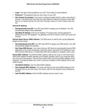 Page 20NETGEAR genie Basic Settings20
N900 Wireless Dual Band Gigabit Router WNDR4500 
•
Login . The login name provided by your ISP.  This is often an email address.
• Password . The 
 password that you use to log in to your ISP. 
• Idle T
imeout (In minutes) . If you want to change the login timeout, enter a new value in 
minutes. This determines how long the router  keeps the Internet connection active after 
there is no Internet activity from the LAN. Entering a value of 0 (zero) means never log 
out....