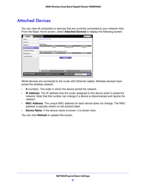 Page 21NETGEAR genie Basic Settings21
 N900 Wireless Dual Band Gigabit Router WNDR4500
Attached Devices
You can view all computers or devices that are currently connected to your network here. 
From the Basic Home screen, select 
Attached Devices to display the following screen:
Wired devices are connected to the router wi th Ethernet cables. Wireless devices have 
joined the wireless network. 
• # (number). Th e order 

in which the device joined the network.
• IP Address . The
  IP address that the router...