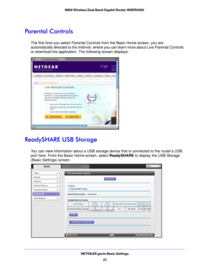 Page 22NETGEAR genie Basic Settings22
N900 Wireless Dual Band Gigabit Router WNDR4500 
Parental Controls
The first time you select Parental Controls from the Basic Home screen, you are 
automatically directed to the Internet, where you can learn more about Live Parental Controls 
or download the application. The following screen displays:
ReadySHARE USB Storage
You can view information about a USB storage de
vice that is connected to the router’s USB 
port here. From the Basic Home screen, select  ReadySHARE to...