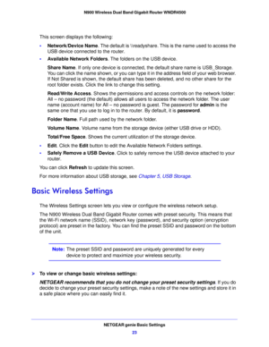 Page 23NETGEAR genie Basic Settings23
 N900 Wireless Dual Band Gigabit Router WNDR4500
This screen displays the following:
•
Network/Devic
 e Name. The default is \
eadyshare. This is the name used to access the 
USB device connected to the router.
• A
vailable Network Folders . The folders on the USB device.
Share Name . If 
 only one device is connected, the default share name is USB_Storage. 
You can click the name shown, or you can type it  in the address field of your web browser. 
If Not Shared is shown,...