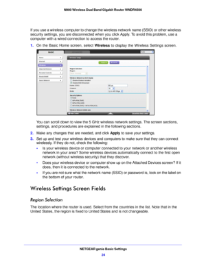 Page 24NETGEAR genie Basic Settings24
N900 Wireless Dual Band Gigabit Router WNDR4500 
If you use a wireless computer to change the wireless network name (SSID) or other wireless 
security settings, you are disconnected when y
ou click Apply. To avoid this problem, use a 
computer with a wired connection to access the router.
1. On the Basic Home screen, select  W
 ireless to display the Wireless Settings screen.
You can scroll down to view the 5 GHz wireless network settings. The screen sections, 
settings,...