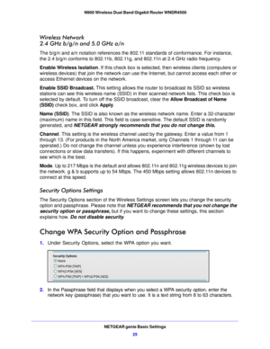 Page 25NETGEAR genie Basic Settings25
 N900 Wireless Dual Band Gigabit Router WNDR4500
Wireless Network 
2.4 GHz b/g/n and 5.0 GHz a/n
The b/g/n and a/n notation references the 802.11 standards of conformance. For instance, 
the 2.4 b/g/n conforms to 802.11b, 802.11g, and 802.11n at 2.4 GHz radio frequency.
Enable Wireless Isolation. I
f this check bo

x is selected, then wireless clients (computers or 
wireless devices) that join the network can use the Internet, but cannot access each other or 
access...