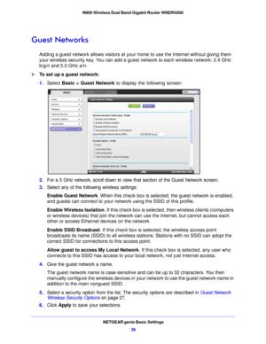 Page 26NETGEAR genie Basic Settings26
N900 Wireless Dual Band Gigabit Router WNDR4500 
Guest Networks
Adding a guest network allows visitors at your home to use the Internet without giving them 
your wireless security key. You can add a guest network to each wireless network: 2.4 GHz 
b/g/n and 5.0 GHz a/n. 
To set up a guest network:
1.
Select  Basic >  Guest Network  to display the fo
 llowing screen:
2.For a 5 GHz network, scroll down to view  that section of the Guest Network screen.
3. Select any of the...