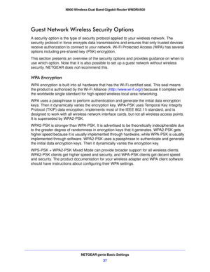 Page 27NETGEAR genie Basic Settings27
 N900 Wireless Dual Band Gigabit Router WNDR4500
Guest Network Wireless Security Options
A security option is the type of security pr
otocol applied to your wireless network. The 
security protocol in force encrypts data transm issions and ensures that only trusted devices 
receive authorization to connect to your network. Wi-Fi Protected Access (WPA) has several 
options including pre-shared key (PSK) encryption. 
This section presents an overview of the secu rity o...