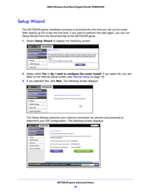 Page 29NETGEAR genie Advanced Home29
 N900 Wireless Dual Band Gigabit Router WNDR4500
Setup Wizard
The NETGEAR genie installation process is launched the first time you set up the router. 
After setting up the router the first time, if you want to perform this task again, you can run 
Setup Wizard from the Advanced tab of the NETGEAR genie.
1.
Select  Setup W

izard to display the following screen: 
2.Select either  Ye s or No, I want to configure the router myself . If you select No, you are 
taken to the...