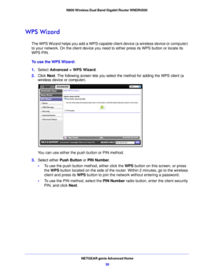 Page 30NETGEAR genie Advanced Home30
N900 Wireless Dual Band Gigabit Router WNDR4500 
WPS Wizard
The WPS Wizard helps you add a WPS-capable cli
ent device (a wireless device or computer) 
to your network. On the client device you need to either press its WPS button or locate its 
WPS PIN.
To use the WPS Wizard:
1. Select  Advance d > WPS 
 Wizard.
2. Click  Next. 
 The following screen lets you select the method for adding the WPS client (a 
wireless device or computer).
 
You can use either the push button or...