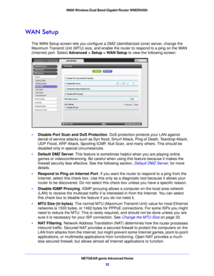 Page 32NETGEAR genie Advanced Home32
N900 Wireless Dual Band Gigabit Router WNDR4500 
WAN Setup
The WAN Setup screen lets you configure a DMZ (demilitarized zone) server, change the 
Maximum Transmit Unit (MTU) size, and enable the router to respond to a ping on the WAN 
(Internet) port. Select Advanced > Setup > WAN Setup
 to view the following screen:
•Disable Port Scan and DoS Protection . DoS protection protects your LAN against 
denial of service attacks such as Syn flood, Smurf Attack, Ping of Death,...