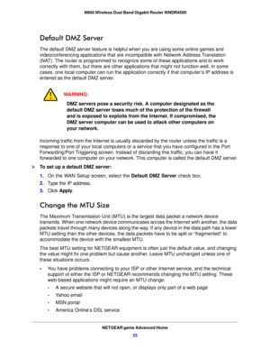 Page 33NETGEAR genie Advanced Home33
 N900 Wireless Dual Band Gigabit Router WNDR4500
Default DMZ Server
The default DMZ server feature is helpful when you are using some online games and 
videoconferencing applications that are inco
mpatible with Network Address Translation 
(NAT). The router is programmed to recognize some of these applications and to work 
correctly with them, but there are other applications that might not function well. In some 
cases, one local computer can run the applicati on correctly...