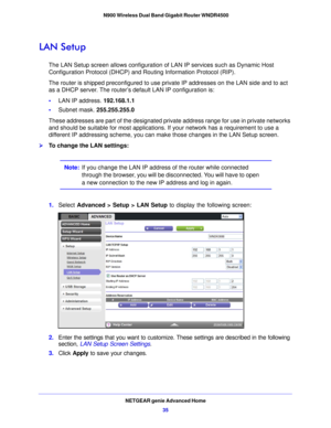 Page 35NETGEAR genie Advanced Home35
 N900 Wireless Dual Band Gigabit Router WNDR4500
LAN Setup
The LAN Setup screen allows configuration of 
LAN IP services such as Dynamic Host 
Configuration Protocol (DHCP) and Routing Information Protocol (RIP).
The router is shipped preconfigured to use private IP addresses on the LAN side and to act 
as a DHCP server . The router’

s default LAN IP configuration is:
• LAN IP address. 192.168.1.1
• Sub net mask.  255
 .255.255.0
These addresses are part of the designated...