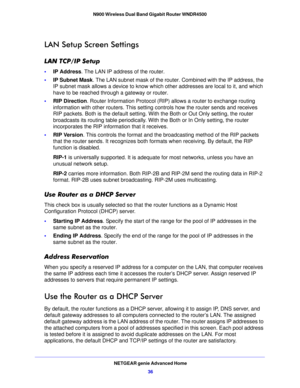 Page 36NETGEAR genie Advanced Home36
N900 Wireless Dual Band Gigabit Router WNDR4500 
LAN Setup Screen Settings
LAN TCP/IP Setup
•
IP Address. The LAN IP address of the router.
• IP Sub
net Mask . The LAN subnet mask of the router. Combined with the IP address, the 
IP subnet mask allows a device to know which other addresses are local to it, and which 
have to be reached through a gateway or router.
• RIP D
irection . Router Information Protocol (RIP)  allows a router to exchange routing 
information with...