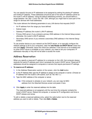 Page 37NETGEAR genie Advanced Home37
 N900 Wireless Dual Band Gigabit Router WNDR4500
You can specify the pool of IP addresses to be assigned by setting the starting IP address 
and ending IP address. These addresses should be part of the same IP address subnet as 
the router’s LAN IP address. Using the default addressing scheme
, you should define a 
range between 192.168.1.2 and 192.168.1.254, although you might want to save part of the 
range for devices with fixed addresses.
The router delivers the...