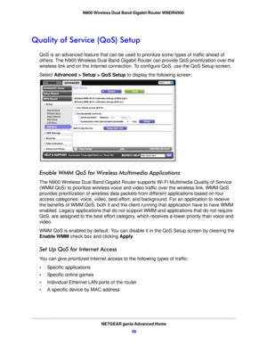 Page 38NETGEAR genie Advanced Home38
N900 Wireless Dual Band Gigabit Router WNDR4500 
Quality of Service (QoS) Setup
QoS is an advanced feature that can be used to 
prioritize some types of traffic ahead of 
others. The N900 Wireless Dual Band Gigabit Rout er can provide QoS prioritization over the 
wireless link and on the Internet connection. To  configure QoS, use the QoS Setup screen. 
Select Advanc ed > Setup
  > QoS Setup to display the following screen: 
Enable WMM QoS for Wireless Multimedia...