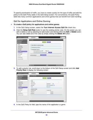 Page 39NETGEAR genie Advanced Home39
 N900 Wireless Dual Band Gigabit Router WNDR4500
To specify prioritization of traffic, you have to create a policy for the type of traffic and add the 
policy to the QoS Policy table in the QoS Se
tup screen. For convenience, the QoS Policy 
table lists many common applications and online games that can benefit from QoS handling.
QoS for Applications and Online Gaming
To create a QoS policy for applications and online games:
1. In the QoS Setup screen, select the  T
 urn...
