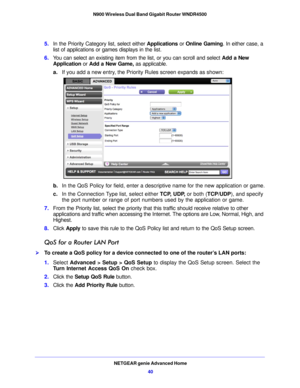 Page 40NETGEAR genie Advanced Home40
N900 Wireless Dual Band Gigabit Router WNDR4500 
5.
In the Priority Category list, select either  Applications or Online Gaming . In either case, a 
list of applications or games displays in the list.
6. You can select an existing item from the list, or you can scroll and select  Add a New 
Appli
 cation or Add a New Game,  as applicable. 
a. If you add  a new en
 try, the Priority Rules screen expands as shown: 
b.In the QoS Policy for field, enter a descriptive name for...