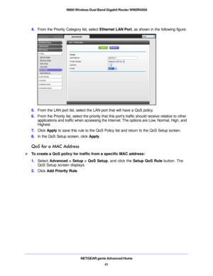 Page 41NETGEAR genie Advanced Home41
 N900 Wireless Dual Band Gigabit Router WNDR4500
4.
From the Priority Category list, select  Ethernet LAN Port, as shown in the following figure:
5.From the LAN port list,  select the LAN port that will have a QoS policy.
6. From the Priority list, select the  
 priority that this port’s traffic should receive relative to other 
applications and traffic when accessing the Internet. The options are Low, Normal, High, and 
Highest.
7. Click  Appl
 y to save this rule to the...