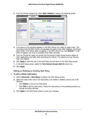 Page 42NETGEAR genie Advanced Home42
N900 Wireless Dual Band Gigabit Router WNDR4500 
3.
From the Priority Category list, select  MAC Address to display the following screen:
4.If the device to be prioritized appears in the MAC Device List, select its radio button. The 
information from the MAC Device List populates the policy name, MAC Address, and Device 
Name fields. If the device does not appear in the MAC Device List, click  Refresh. If it still 
does not appear, you have to complete these fields manually....