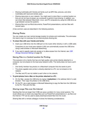 Page 45USB Storage45
 N900 Wireless Dual Band Gigabit Router WNDR4500
•
Sharing multimedia with friends and family such as MP3 files, pictures, and other 
multimedia with local and remote users.
• Sha
ring resources on your network. You might want to store files in a central location so 
that you do not have to power up a computer to perform local sharing. In addition, you 
can share files between Macintosh, Linux, an d PC computers by using the USB drive as 
a go-between across the systems.
• Sha
ring files...