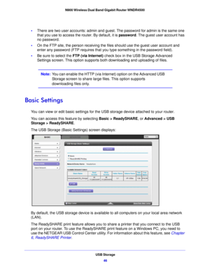Page 46USB Storage46
N900 Wireless Dual Band Gigabit Router WNDR4500 
•
There are two user accounts: admin and gues t. The password for admin is the same one 
that you use to access the router. By default, it is  password. The guest user account has 
no password.
• On the FTP site, the person receiving the files should use the guest user account and 
enter

 any password (FTP requires that you type something in the password field).
• Be su re to select the  FTP (via I
 nternet) check box in the USB Storage...