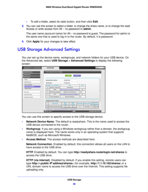 Page 48USB Storage48
N900 Wireless Dual Band Gigabit Router WNDR4500 
•
To edit a folder, select its radio button, and then click  Edit.
3. You can use this screen to select a folder, to change the share name, or to change the read 
Acce
 ss or write access from All – no password to  admin. 
The user name (account name) for All – no  password is guest. The p
 assword for admin is 
the same one that is used to log in to the router. By default, it is password.
4. Click  Apply  fo
 r your changes to take effect....