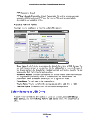 Page 49USB Storage49
 N900 Wireless Dual Band Gigabit Router WNDR4500
FTP
. Disabled by default.
FTP (via internet) . Disabled by d
 efault. If you enable this setting, remote users can 
access the USB drive through FTP over the Internet. This setting supports both 
downloading and uploading of files.
Available Network Folders
You might need to scroll down to view this section of the screen:
• Share Name . If only 1 device is connected, the default share name is USB_Storage. You 
can click the name shown, or y...