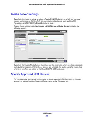 Page 50USB Storage50
N900 Wireless Dual Band Gigabit Router WNDR4500 
Media Server Settings
By default, the router is set up to act as a Ready DLNA Media server, which lets you view 
movies and photos on DLNA/UPnP AV–compliant media players, such as Xbox360, 
Playstation, and NETGEAR’s Digital Entertainer Live.
To view these settings, select 
Advanced
  > USB Storage > Media Server to display the 
following screen:
By default the Enable Media Server check box  and the Automatic (when new files are added) 
radio...