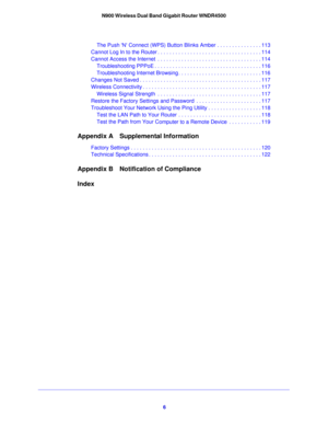 Page 66
N900 Wireless Dual Band Gigabit Router WNDR4500
The Push N Connect (WPS) Button Blinks
 Amber . . . . . . . . . . . . . . . 113
Cannot Log In to the Router . . . . . . . . . . . . . . . . . . . . . . . . . . . . . . . . . . . 114
Cannot Access the Internet  . . . . . . . . . . . . . . . . . . . . . . . . . . . . . . . . . . . 114
Troubleshooting PPPoE . . . . . . . . . . . . . . . . . . . . . . . . . . . . . . . . . . . . 116
Troubleshooting Internet Browsing . . . . . . . . . . . . . . . . . . . . . ....