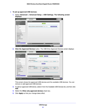 Page 51USB Storage51
 N900 Wireless Dual Band Gigabit Router WNDR4500
To set up approved USB devices:
1.
Select  Advanced > Advanced Setup > USB Settings. The following screen 
displays:
2. Click the Approved Devices  button. The USB Drive Approved Devices screen displays:
This screen shows the approved USB device s and the available USB devices. You can 
remove or add approved USB devices.
3. To add an approved USB device, select it from the Available USB Devices list, and then click 
Add .
4. Select th e...