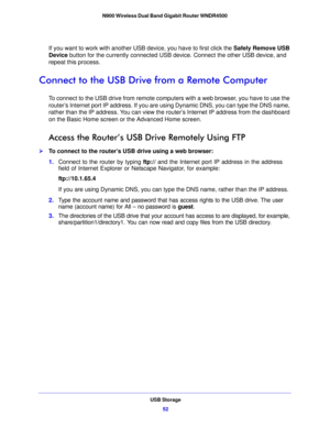 Page 52USB Storage52
N900 Wireless Dual Band Gigabit Router WNDR4500 
If you want to work with another USB device, you have to first click the 
Safely Remove USB 
Device  button for the currently connected USB device. Connect the other USB device, and 
repeat this process.
Connect to the USB Drive from a Remote Computer
To connect to the USB drive from remote computers with a web browser, you have to use the 
router’s Internet port IP address. If you are using Dynamic DNS, you can type the DNS name, 
rather...