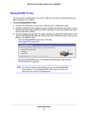 Page 54ReadySHARE Printer54
N900 Wireless Dual Band Gigabit Router WNDR4500 
ReadySHARE Printer
You can connect a USB printer to the router’s USB port, and share it among Windows and 
Mac computers on the network. 
To set up ReadySHARE Printer:
1.
Connect the USB printe r to the rou
 ter’s USB port with a USB printer cable.
2. Install the USB printer driver software  on each 
 computer that will share the printer. If you do 
not have the printer driver, contact the printer manufacturer to find and download the...