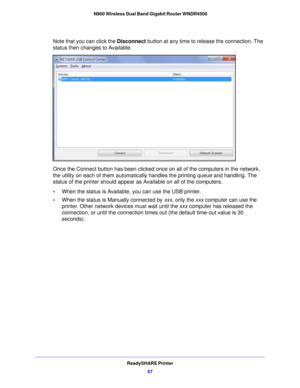 Page 57ReadySHARE Printer57
 N900 Wireless Dual Band Gigabit Router WNDR4500
Note that you can click the 
Disconnect button at any time to release the connection. The 
status then changes to Available.
Once the Connect button has been clicked once on all of the computers in the network, 
the utility on each of them automatically  handles the printing queue and handling. The 
status of the printer should appear as Available on all of the computers.
• When the status is Available, you can use the USB printer.
•...