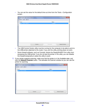 Page 58ReadySHARE Printer58
N900 Wireless Dual Band Gigabit Router WNDR4500 
•
You can set the value for the default time-out time from the Tools > Configuration 
screen
.
• The  USB Control Center utility must be running for the computer to be able to print to 
the USB printer att
 ached to the router. If you exit the utility, printing does not work.
• Some  firewall software, such as Comodo,  blocks th
 e ReadySHARE Print utility from 
accessing the USB printer. If you do not see the printer in the utility,...