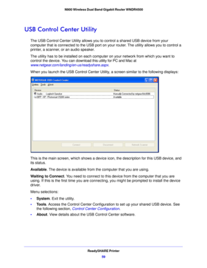 Page 59ReadySHARE Printer59
 N900 Wireless Dual Band Gigabit Router WNDR4500
USB Control Center Utility
The USB Control Center Utility allows you to control a shared USB device from your 
computer that is connected to the USB port on yo
ur router. The utility allows you to control a 
printer, a scanner, or an audio speaker. 
The utility has to be installed on each computer on your network from which you want to 
c o

ntrol the device. You can download this utility for PC and Mac at...
