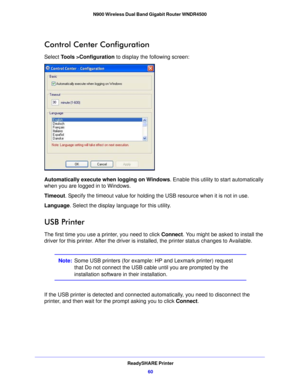 Page 60ReadySHARE Printer60
N900 Wireless Dual Band Gigabit Router WNDR4500 
Control Center Configuration
Select Tools >Configuration
 to display the following screen:
Automatically execute when logging on Windows . Enable this utility to start automatically 
when you are logged in to Windows.
Timeout . Specify the timeo

ut value for holding the USB resource when it is not in use.
Language. Select t he displa
 y language for this utility.
USB Printer
The first time you use a printer, you need to click...