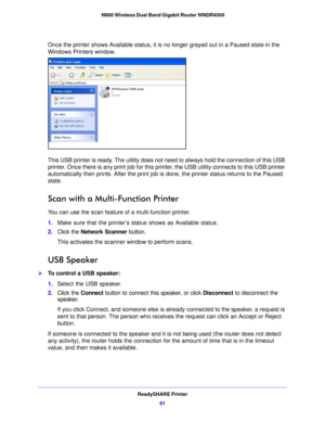 Page 61ReadySHARE Printer61
 N900 Wireless Dual Band Gigabit Router WNDR4500
Once the printer shows Available status, it is no longer grayed out in a Paused state in the 
Windows Printers window.
This USB printer is ready. The utility does not need
 to always hold the connection of this USB 
printer. Once there is any print job for this printer, the USB utility connects to this USB printer 
automatically then prints. After the print job is  done, the printer status returns to the Paused 
state.
Scan with a...