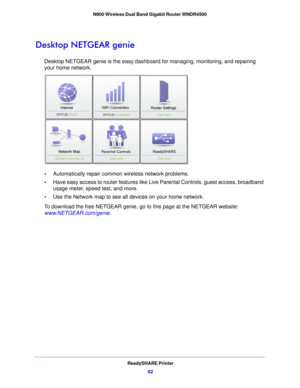 Page 62ReadySHARE Printer62
N900 Wireless Dual Band Gigabit Router WNDR4500 
Desktop NETGEAR genie
Desktop NETGEAR genie is the easy dashboar
d for managing, monitoring, and repairing 
your home network. 
• Automatically repair common wireless network problems.
• Have  easy access to router features like Live Parental Controls, guest access, broadband 
usa
 ge meter, speed test, and more.
• Use th e Network map to see all devices on your home network.
T
 o download the free NETGEAR genie, go to this page at the...