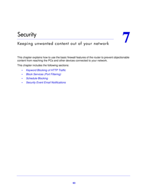 Page 6363
7
7.   Security
Keeping unwanted content out of your network
This chapter explains how to use the basic firewall features of the router to prevent objectionable 
content from reaching the PCs and other  devices connected to your network. 
This chapter includes the following sections: •Keyword Blocking of HTTP Traffic 
• Block Services (Port Filtering) 
• Schedule Blocking 
• Security Event Email Notifications  